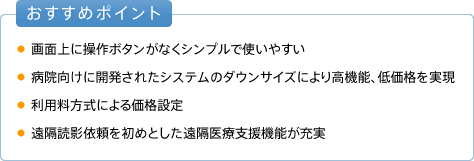 おすすめポイント ●画面上に操作ボタンがなくシンプルで使いやすい ●病院向けに開発されたシステムのダウンサイズにより高機能、低価格を実現 ●利用料方式による価格設定 ●遠隔読影依頼をはじめとした遠隔医療支援機能も充実